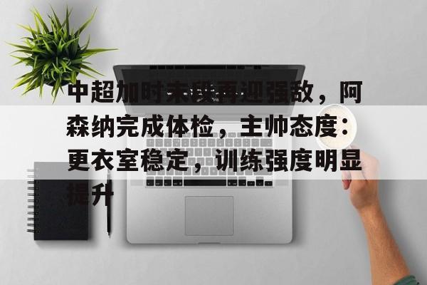 乐竞体育官网-包含中超加时末段再迎强敌，阿森纳完成体检，主帅态度：更衣室稳定，训练强度明显提升的词条